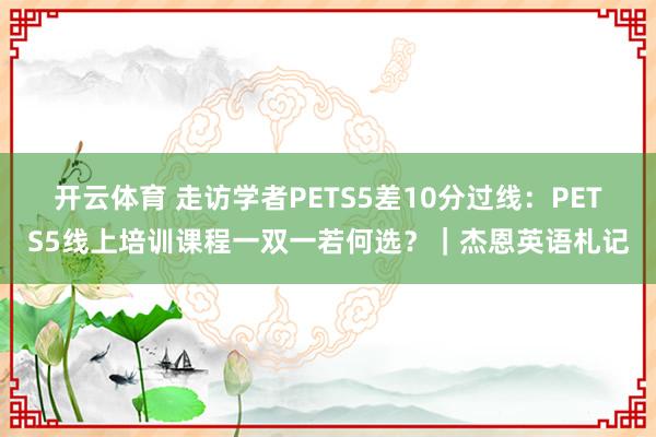 开云体育 走访学者PETS5差10分过线：PETS5线上培训课程一双一若何选？｜杰恩英语札记