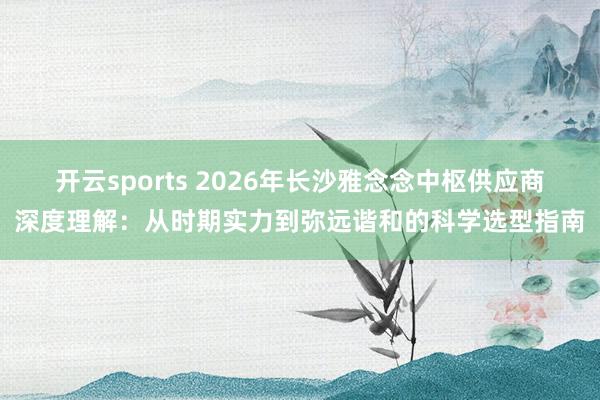 开云sports 2026年长沙雅念念中枢供应商深度理解：从时期实力到弥远谐和的科学选型指南