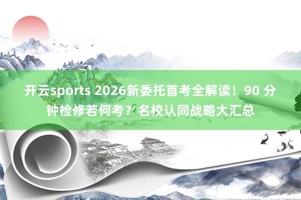 开云sports 2026新委托首考全解读！90 分钟检修若何考？名校认同战略大汇总