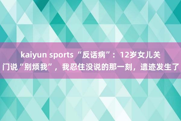 kaiyun sports “反话病”：12岁女儿关门说“别烦我”，我忍住没说的那一刻，遗迹发生了