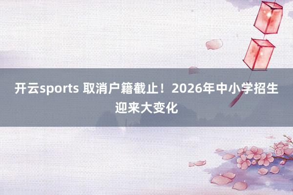 开云sports 取消户籍截止！2026年中小学招生迎来大变化