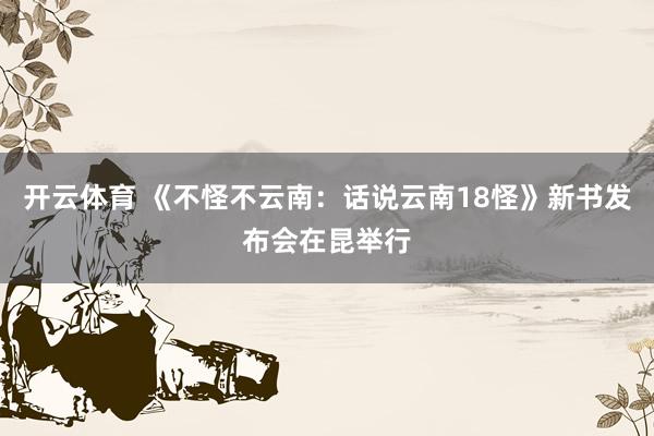 开云体育 《不怪不云南：话说云南18怪》新书发布会在昆举行