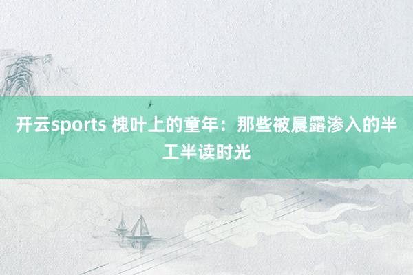 开云sports 槐叶上的童年：那些被晨露渗入的半工半读时光