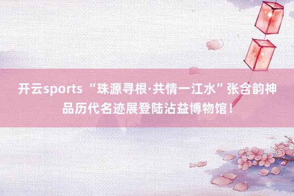 开云sports “珠源寻根·共情一江水”张含韵神品历代名迹展登陆沾益博物馆！