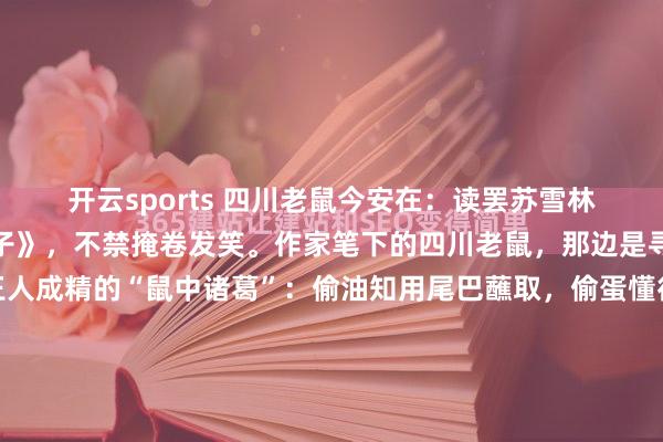开云sports 四川老鼠今安在：读罢苏雪林先生的《思起四川的耗子》，不禁掩卷发笑。作家笔下的四川老鼠，那边是寻常鼠辈，分明是修王人成精的“鼠中诸葛”：偷油知用尾巴蘸取，偷蛋懂得横卧结合，掀缸盖竟能“风雨同舟”以头撞击，且节律一致、不喊命令；为达指标，先咬断灯炷让你无法点灯，计策部署堪比军事行动。更令东说念主称奇的...