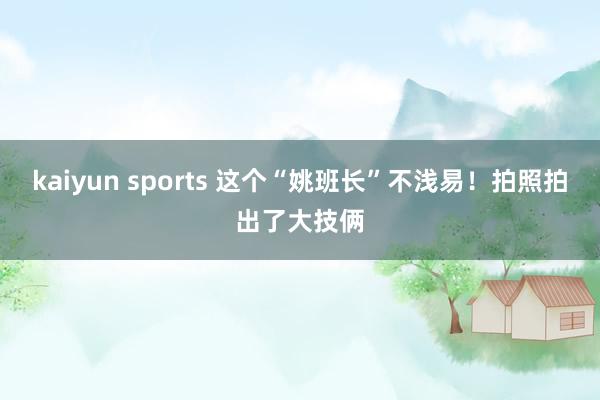 kaiyun sports 这个“姚班长”不浅易！拍照拍出了大技俩