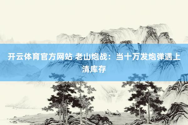 开云体育官方网站 老山炮战：当十万发炮弹遇上清库存