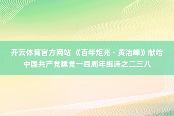 开云体育官方网站 《百年炬光 · 黄治峰》献给中国共产党建党一百周年组诗之二三八