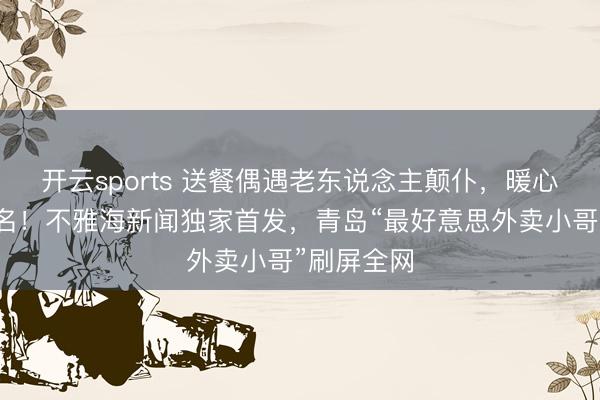 开云sports 送餐偶遇老东说念主颠仆，暖心护送不留名！不雅海新闻独家首发，青岛“最好意思外卖小哥”刷屏全网