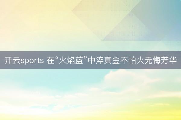 开云sports 在“火焰蓝”中淬真金不怕火无悔芳华