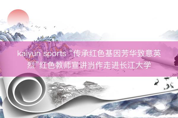 kaiyun sports “传承红色基因芳华致意英烈”红色教师宣讲当作走进长江大学