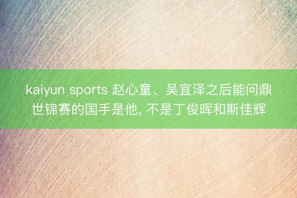 kaiyun sports 赵心童、吴宜泽之后能问鼎世锦赛的国手是他， 不是丁俊晖和斯佳辉