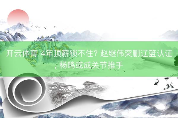 开云体育 4年顶薪锁不住? 赵继伟突删辽篮认证， 杨鸣或成关节推手