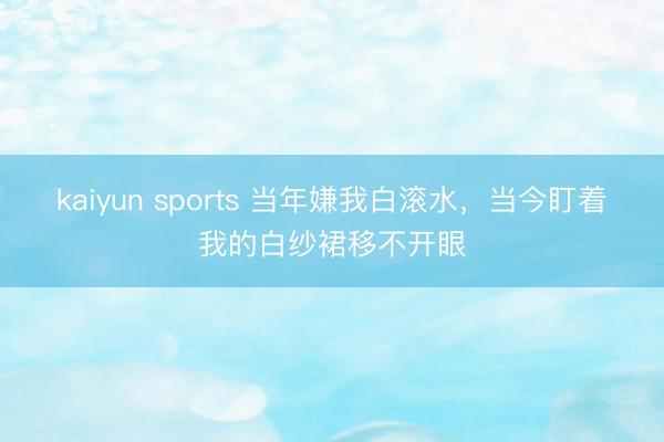 kaiyun sports 当年嫌我白滚水，当今盯着我的白纱裙移不开眼