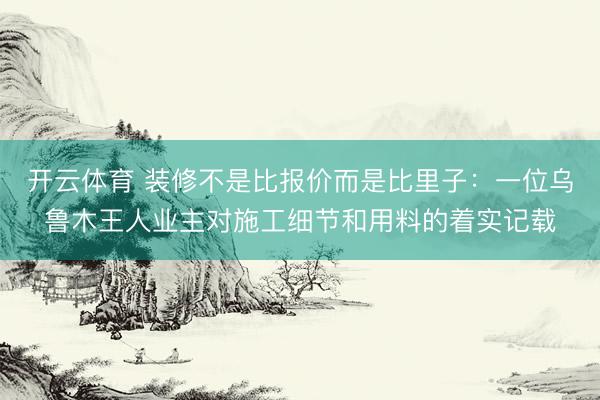 开云体育 装修不是比报价而是比里子：一位乌鲁木王人业主对施工细节和用料的着实记载