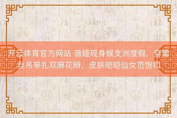 开云体育官方网站 薇娅现身蜈支洲度假，穿蕾丝吊带扎双麻花辫，皮肤皑皑仙女范饱和