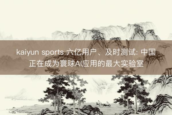 kaiyun sports 六亿用户、及时测试: 中国正在成为寰球AI应用的最大实验室