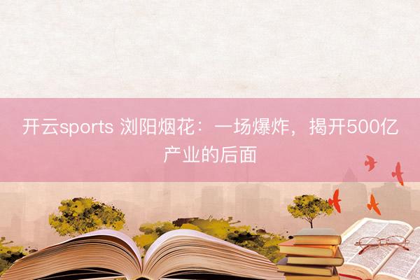 开云sports 浏阳烟花：一场爆炸，揭开500亿产业的后面