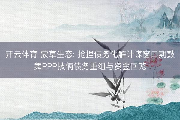 开云体育 蒙草生态: 抢捏债务化解计谋窗口期鼓舞PPP技俩债务重组与资金回笼