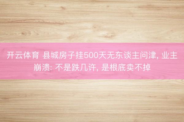 开云体育 县城房子挂500天无东谈主问津, 业主崩溃: 不是跌几许, 是根底卖不掉