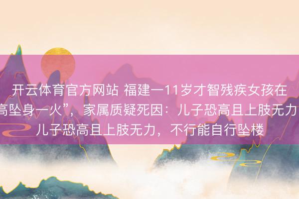 开云体育官方网站 福建一11岁才智残疾女孩在病院全托管时刻“高坠身一火”，家属质疑死因：儿子恐高且上肢无力，不行能自行坠楼