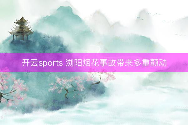 开云sports 浏阳烟花事故带来多重颤动